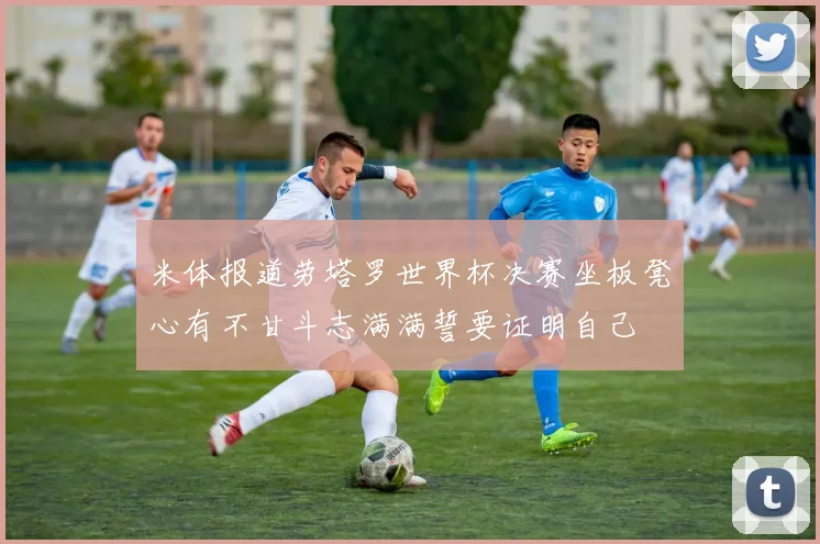 米体报道劳塔罗世界杯决赛坐板凳心有不甘斗志满满誓要证明自己