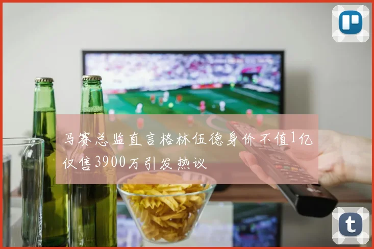 马赛总监直言格林伍德身价不值1亿仅售3900万引发热议