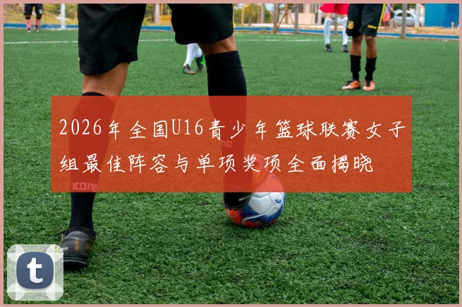 2026年全国U16青少年篮球联赛女子组最佳阵容与单项奖项全面揭晓