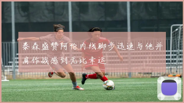 泰森盛赞阿伦内线脚步迅速与他并肩作战感到无比幸运