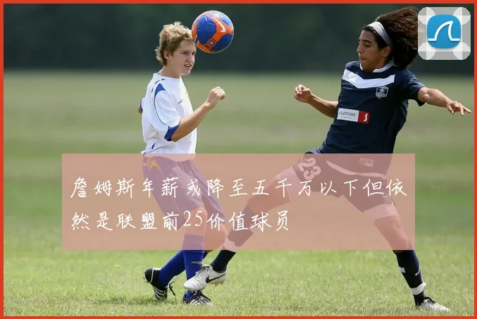 詹姆斯年薪或降至五千万以下但依然是联盟前25价值球员