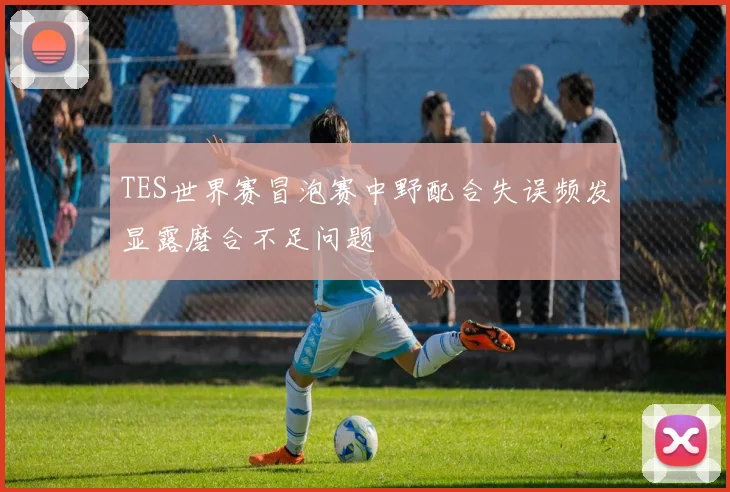 TES世界赛冒泡赛中野配合失误频发显露磨合不足问题