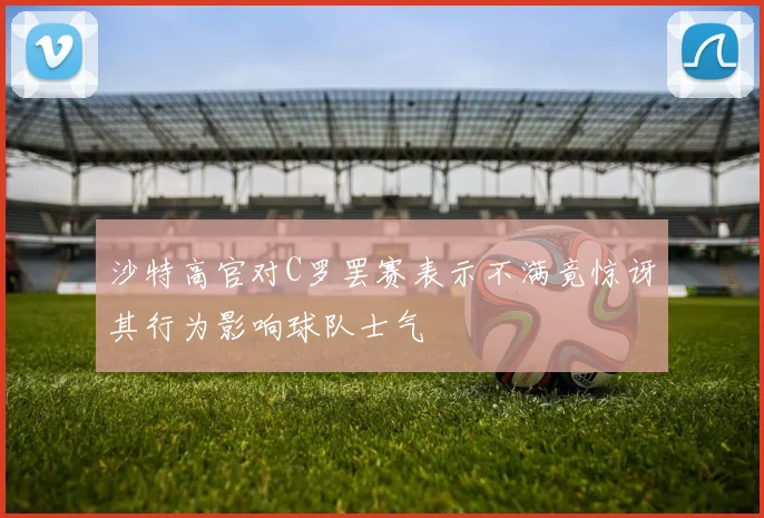 沙特高官对C罗罢赛表示不满竟惊讶其行为影响球队士气
