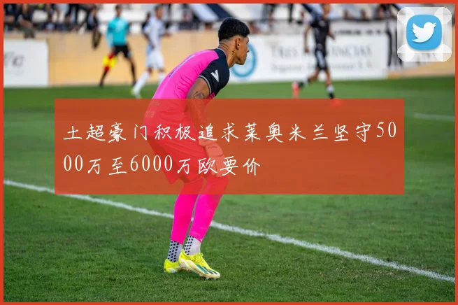 土超豪门积极追求莱奥米兰坚守5000万至6000万欧要价