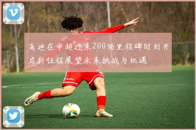 高迪在中超迎来200场里程碑时刻开启新征程展望未来挑战与机遇