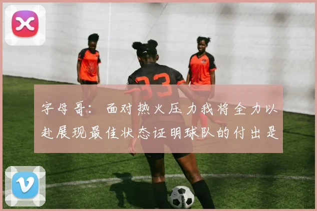 字母哥：面对热火压力我将全力以赴展现最佳状态证明球队的付出是值得的