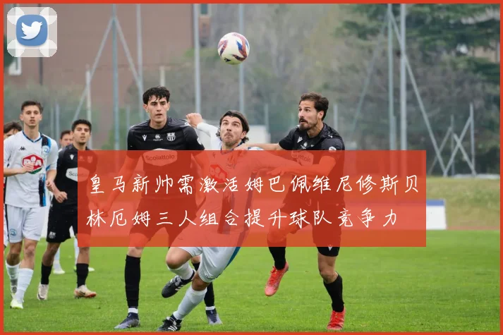 皇马新帅需激活姆巴佩维尼修斯贝林厄姆三人组合提升球队竞争力