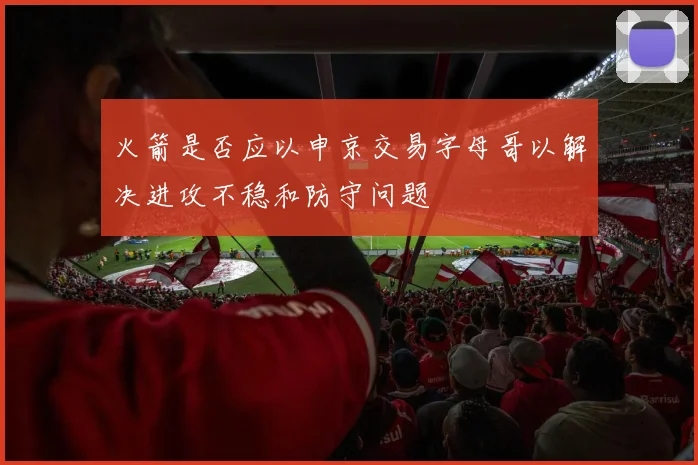 火箭是否应以申京交易字母哥以解决进攻不稳和防守问题