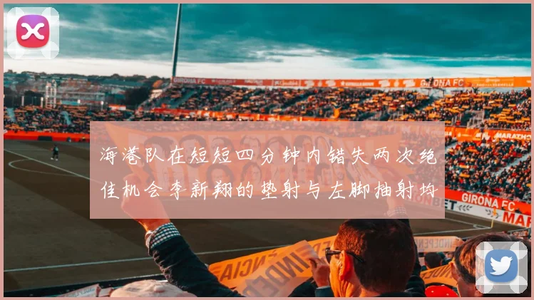 海港队在短短四分钟内错失两次绝佳机会李新翔的垫射与左脚抽射均未能转化为进球