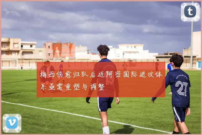 梅西伤愈归队后迈阿密国际进攻体系亟需重塑与调整