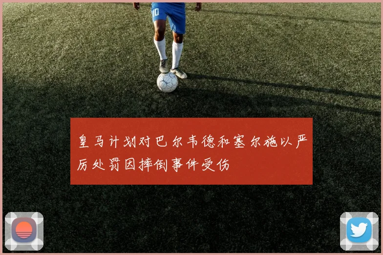 皇马计划对巴尔韦德和塞尔施以严厉处罚因摔倒事件受伤