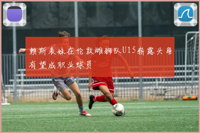 赖斯表妹在伦敦雌狮队U15崭露头角有望成职业球员