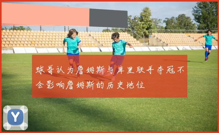 球哥认为詹姆斯与库里联手夺冠不会影响詹姆斯的历史地位