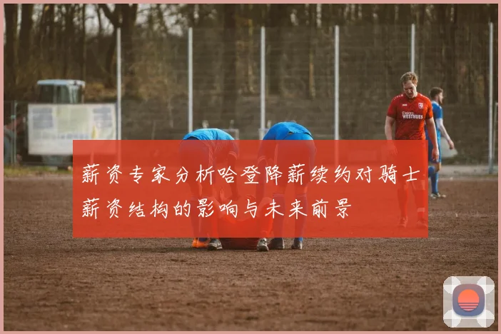 薪资专家分析哈登降薪续约对骑士薪资结构的影响与未来前景