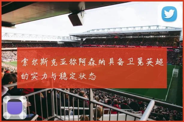 索尔斯克亚称阿森纳具备卫冕英超的实力与稳定状态
