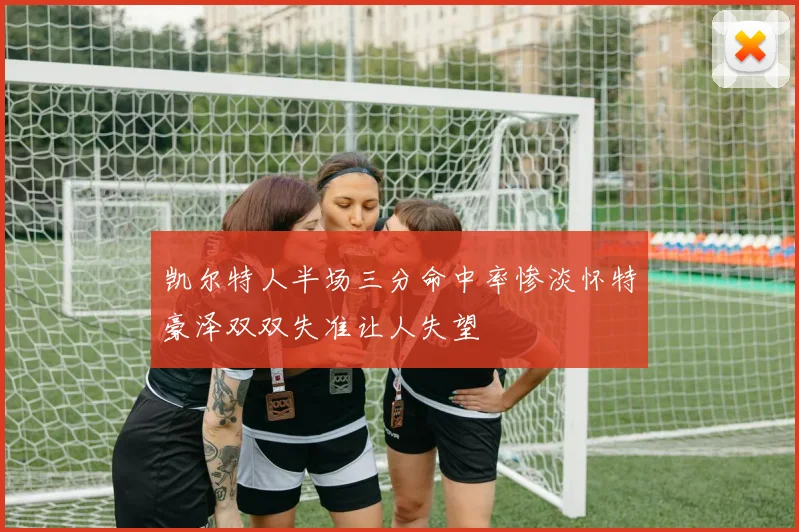 凯尔特人半场三分命中率惨淡怀特豪泽双双失准让人失望