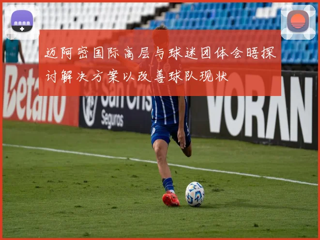 迈阿密国际高层与球迷团体会晤探讨解决方案以改善球队现状