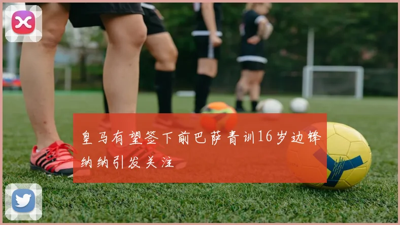 皇马有望签下前巴萨青训16岁边锋纳纳引发关注