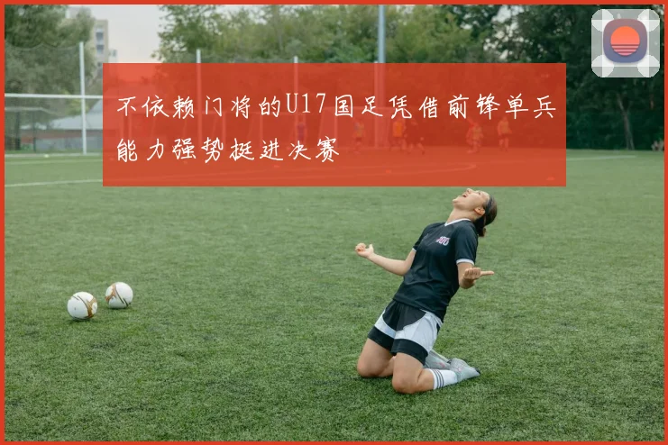 不依赖门将的U17国足凭借前锋单兵能力强势挺进决赛