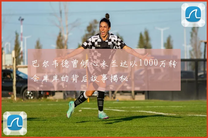 巴尔韦德曾倾心米兰达以1000万转会库库的背后故事揭秘