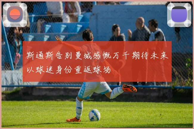斯通斯告别曼城感慨万千期待未来以球迷身份重返球场