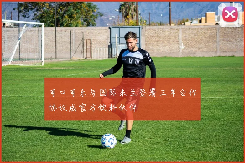 可口可乐与国际米兰签署三年合作协议成官方饮料伙伴