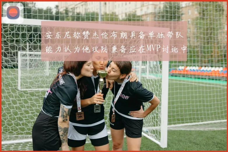 安东尼称赞杰伦布朗具备单独带队能力认为他攻防兼备应在MVP讨论中占有一席之地