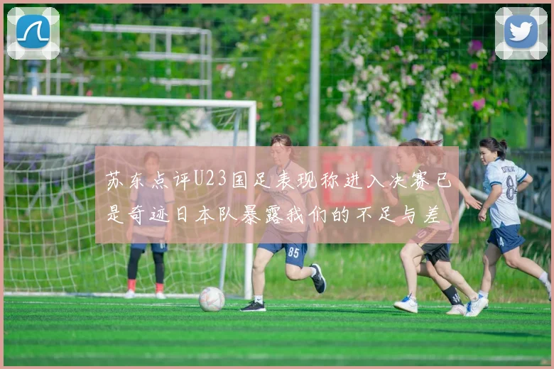 苏东点评U23国足表现称进入决赛已是奇迹日本队暴露我们的不足与差距