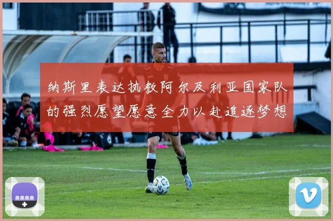 纳斯里表达执教阿尔及利亚国家队的强烈愿望愿意全力以赴追逐梦想
