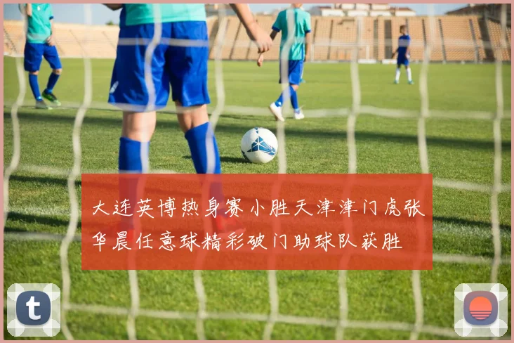 大连英博热身赛小胜天津津门虎张华晨任意球精彩破门助球队获胜