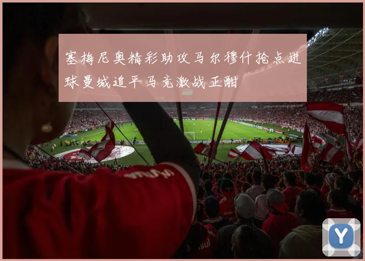 塞梅尼奥精彩助攻马尔穆什抢点进球曼城追平马竞激战正酣