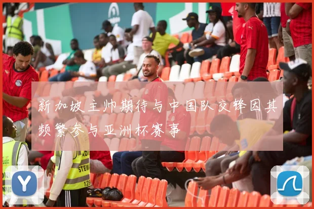 新加坡主帅期待与中国队交锋因其频繁参与亚洲杯赛事