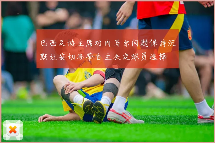 巴西足协主席对内马尔问题保持沉默让安切洛蒂自主决定球员选择