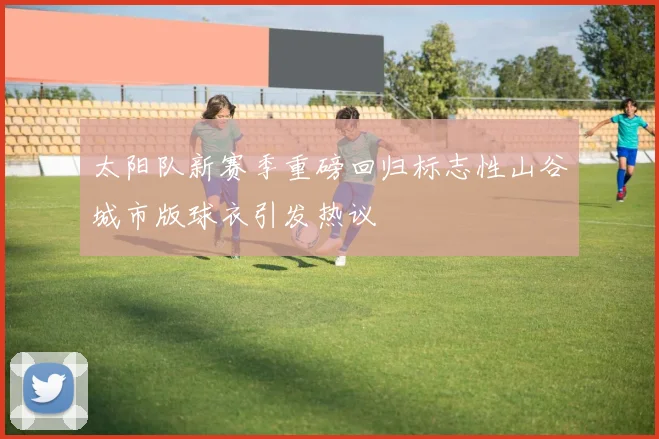 太阳队新赛季重磅回归标志性山谷城市版球衣引发热议
