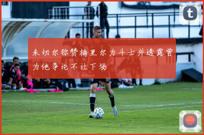 米切尔称赞梅里尔为斗士并透露曾为他争论不让下场