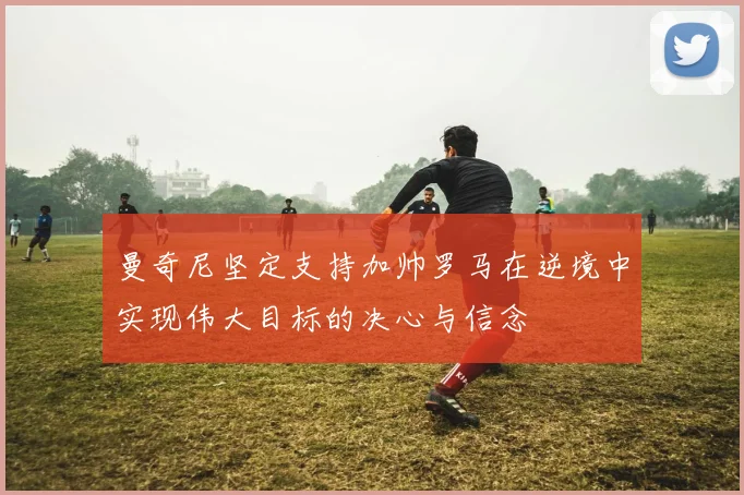 曼奇尼坚定支持加帅罗马在逆境中实现伟大目标的决心与信念