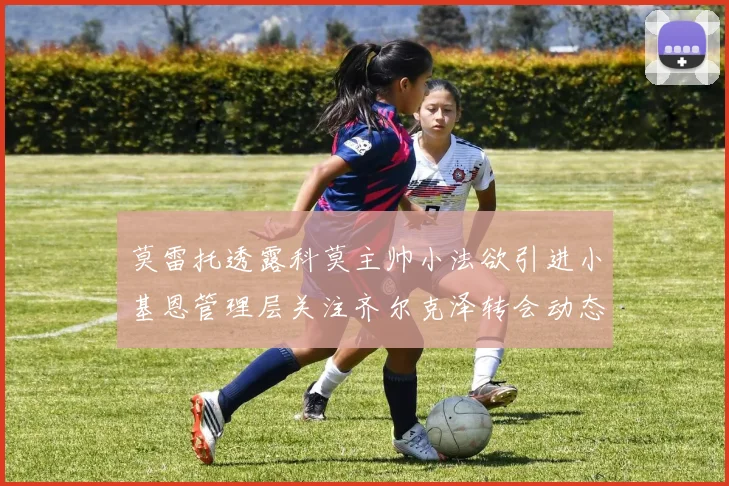 莫雷托透露科莫主帅小法欲引进小基恩管理层关注齐尔克泽转会动态