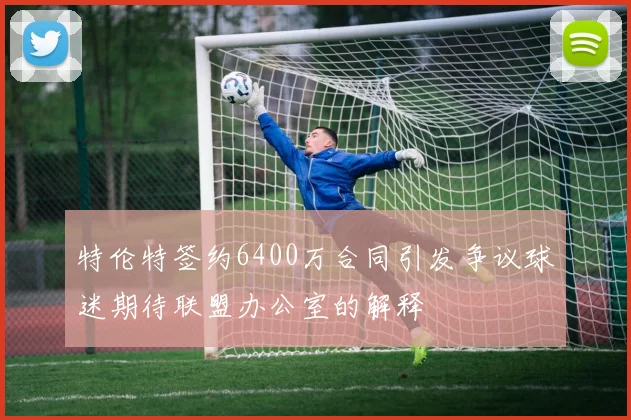 特伦特签约6400万合同引发争议球迷期待联盟办公室的解释